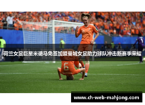 荷兰女足巨星米德马免签加盟曼城女足助力球队冲击新赛季荣耀